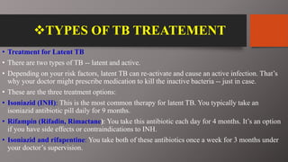 TYPES OF TB TREATEMENT
• Treatment for Latent TB
• There are two types of TB -- latent and active.
• Depending on your risk factors, latent TB can re-activate and cause an active infection. That’s
why your doctor might prescribe medication to kill the inactive bacteria -- just in case.
• These are the three treatment options:
• Isoniazid (INH): This is the most common therapy for latent TB. You typically take an
isoniazid antibiotic pill daily for 9 months.
• Rifampin (Rifadin, Rimactane): You take this antibiotic each day for 4 months. It’s an option
if you have side effects or contraindications to INH.
• Isoniazid and rifapentine: You take both of these antibiotics once a week for 3 months under
your doctor’s supervision.
 