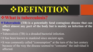 DEFINITION
What is tuberculosis?
Tuberculosis (TB) is a potentially fatal contagious disease that can
affect almost any part of the body but is mainly an infection of the
lungs.
• Tuberculosis (TB) is a dreaded bacterial infection.
• It has been known to mankind since ancient ages.
• It was commonly called “consumption” at the turn of the last century
because of the way the disease seemed to “consume” the individual it
affected.
 