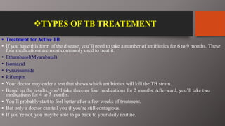 TYPES OF TB TREATEMENT
• Treatment for Active TB
• If you have this form of the disease, you’ll need to take a number of antibiotics for 6 to 9 months. These
four medications are most commonly used to treat it:
• Ethambutol(Myambutal)
• Isoniazid
• Pyrazinamide
• Rifampin
• Your doctor may order a test that shows which antibiotics will kill the TB strain.
• Based on the results, you’ll take three or four medications for 2 months. Afterward, you’ll take two
medications for 4 to 7 months.
• You’ll probably start to feel better after a few weeks of treatment.
• But only a doctor can tell you if you’re still contagious.
• If you’re not, you may be able to go back to your daily routine.
 