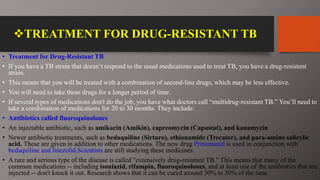 TREATMENT FOR DRUG-RESISTANT TB
• Treatment for Drug-Resistant TB
• If you have a TB strain that doesn’t respond to the usual medications used to treat TB, you have a drug-resistent
strain.
• This means that you will be treated with a combination of second-line drugs, which may be less effective.
• You will need to take these drugs for a longer period of time.
• If several types of medications don't do the job, you have what doctors call “multidrug-resistant TB.” You’ll need to
take a combination of medications for 20 to 30 months. They include:
• Antibiotics called fluoroquinolones
• An injectable antibiotic, such as amikacin (Amikin), capreomycin (Capastat), and kanamycin
• Newer antibiotic treatments, such as bedaquiline (Sirturo), ethionamide (Trecator), and para-amino salicylic
acid. These are given in addition to other medications. The new drug Pretomanid is used in conjunction with
bedaquiline and linezolid.Scientists are still studying these medicines.
• A rare and serious type of the disease is called "extensively drug-resistant TB." This means that many of the
common medications -- including isoniazid, rifampin, fluoroquinolones, and at least one of the antibiotics that are
injected -- don't knock it out. Research shows that it can be cured around 30% to 50% of the time.
 