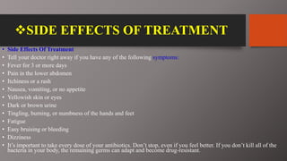 SIDE EFFECTS OF TREATMENT
• Side Effects Of Treatment
• Tell your doctor right away if you have any of the following symptoms:
• Fever for 3 or more days
• Pain in the lower abdomen
• Itchiness or a rash
• Nausea, vomiting, or no appetite
• Yellowish skin or eyes
• Dark or brown urine
• Tingling, burning, or numbness of the hands and feet
• Fatigue
• Easy bruising or bleeding
• Dizziness
• It’s important to take every dose of your antibiotics. Don’t stop, even if you feel better. If you don’t kill all of the
bacteria in your body, the remaining germs can adapt and become drug-resistant.
 
