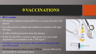 VACCINATIONS
• BCG vaccine
• The bacille Calmette-Guérin (BCG) is a vaccine for active TB
disease.
• It is often given to infants and children in countries with high
TB rates.
• It offers limited protection from the disease.
• In the US, the BCG vaccine is only given to a very small
population in consultation with a TB expert.9
• The BCG vaccine can cause a false positive tuberculin skin
test (TST) result
• Interferon-gamma release assays (IGRAs) are not affected by
previous BCG vaccination status.
 
