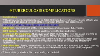 TUBERCULOSIS COMPLICATIONS
• Complications
• Without treatment, tuberculosis can be fatal. Untreated active disease typically affects your
lungs, but it can spread to other parts of your body through your bloodstream.
• Examples of tuberculosis complications include:
• Spinal pain. Back pain and stiffness are common complications of tuberculosis.
• Joint damage. Tuberculosis arthritis usually affects the hips and knees.
• Swelling of the membranes that cover your brain (meningitis). This can cause a lasting or
intermittent headache that occurs for weeks. Mental changes also are possible.
• Liver or kidney problems. Your liver and kidneys help filter waste and impurities from your
bloodstream. These functions become impaired if the liver or kidneys are affected by
tuberculosis.
• Heart disorders. Rarely, tuberculosis can infect the tissues that surround your heart, causing
inflammation and fluid collections that may interfere with your heart's ability to pump
effectively.
• This condition, called cardiac tamponade, can be fatal.
 