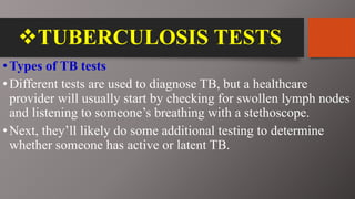 TUBERCULOSIS TESTS
•Types of TB tests
•Different tests are used to diagnose TB, but a healthcare
provider will usually start by checking for swollen lymph nodes
and listening to someone’s breathing with a stethoscope.
•Next, they’ll likely do some additional testing to determine
whether someone has active or latent TB.
 