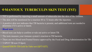 MANTOUX TUBERCULIN SKIN TEST (TST)
• TST is performed by injecting a small amount of tuberculin into the skin of the forearm.
• The skin will be monitored for a reaction 48 to 72 hours after the injection.
• A positive skin test indicates that TB bacteria is present, and additional tests are needed to
determine if it’s active or latent.
• Blood tests
• Blood tests can help to confirm or rule out active or latent TB.
• The tests measure your immune system’s reaction to TB bacteria.
• There are two blood testsTrusted Source approved by the Food and Drug Administration for TB:
• T-SPOT TB test (T-Spot)
• QuantiFERON-TB Gold In-Tube test (QFT-GIT).
 