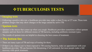 TUBERCULOSIS TESTS
• Imaging tests
• Following a positive skin test, a healthcare provider may order a chest X-ray or CT scan. These tests
produce images that may show changes in the lungs caused by active TB.
• Sputum tests
• Sputum is the mucus that comes up when you cough. Healthcare providers sometimes collect sputum
samples and test them for different strains of TB bacteria, including antibiotic-resistant types.
• The results of sputum tests are helpful in choosing the best course of treatment.
• The bottom line
• There are many types of TB and ways of testing for them.
• If there’s any chance you’ve been exposed to TB-causing bacteria, make an appointment with your
healthcare provider. TB can become life-threatening if left untreated, but most people make a full
recovery with quick treatment.
 