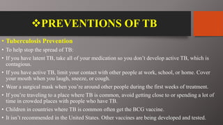 PREVENTIONS OF TB
• Tuberculosis Prevention
• To help stop the spread of TB:
• If you have latent TB, take all of your medication so you don’t develop active TB, which is
contagious.
• If you have active TB, limit your contact with other people at work, school, or home. Cover
your mouth when you laugh, sneeze, or cough.
• Wear a surgical mask when you’re around other people during the first weeks of treatment.
• If you’re traveling to a place where TB is common, avoid getting close to or spending a lot of
time in crowded places with people who have TB.
• Children in countries where TB is common often get the BCG vaccine.
• It isn’t recommended in the United States. Other vaccines are being developed and tested.
 
