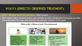 DOTS (DIRECTLY OBSERVED TREATMENT)
• DOTS - Directly observed treatment, short-course
• DOT means that a trained health care worker or other designated individual provides
the prescribed TB drugs and watches the patient swallow every dose.
 