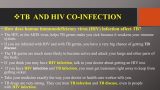TB AND HIV CO-INFECTION
• How does human immunodeficiency virus (HIV) infection affect TB?
• The HIV, or the AIDS virus, helps TB germs make you sick because it weakens your immune
system.
• If you are infected with HIV and with TB germs, you have a very big chance of getting TB
disease.
• The TB germs are much more likely to become active and attack your lungs and other parts of
the body.
• If you think you may have HIV infection, talk to your doctor about getting an HIV test.
• If you have HIV infection and TB infection, you must get treatment right away to keep from
getting sicker.
• Take your medicine exactly the way your doctor or health care worker tells you.
• TB drugs are very strong. They can treat TB infection and TB disease, even in people
with HIV infection.
 