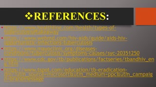 REFERENCES:
• https://www.healthline.com/health/types-of-
tuberculosis#takeaway
• https://www.webmd.com/hiv-aids/guide/aids-hiv-
opportunistic-infections-tuberculosis
• https://www.mayoclinic.org/diseases-
conditions/tuberculosis/symptoms-causes/syc-20351250
• https://www.cdc.gov/tb/publications/factseries/tbandhiv_en
g.htm
• https://www.tspot.com/education/tb-eradication-
dm/?utm_source=microsoft&utm_medium=ppc&utm_campaig
n=brandmessage
 