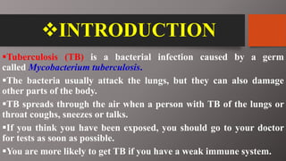INTRODUCTION
Tuberculosis (TB) is a bacterial infection caused by a germ
called Mycobacterium tuberculosis.
The bacteria usually attack the lungs, but they can also damage
other parts of the body.
TB spreads through the air when a person with TB of the lungs or
throat coughs, sneezes or talks.
If you think you have been exposed, you should go to your doctor
for tests as soon as possible.
You are more likely to get TB if you have a weak immune system.
 