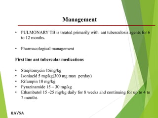 Ravsa
• PULMONARY TB is treated primarily with ant tuberculosis agents for 6
to 12 months.
• Pharmacological management
First line ant tubercular medications
• Streptomycin 15mg/kg
• Isoniazid 5 mg/kg(300 mg max perday)
• Rifampin 10 mg/kg
• Pyrazinamide 15 – 30 mg/kg
• Ethambutol 15 -25 mg/kg daily for 8 weeks and continuing for up to 4 to
7 months
Management
 