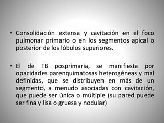 • Consolidación extensa y cavitación en el foco
pulmonar primario o en los segmentos apical o
posterior de los lóbulos superiores.
• El de TB posprimaria, se manifiesta por
opacidades parenquimatosas heterogéneas y mal
definidas, que se distribuyen en más de un
segmento, a menudo asociadas con cavitación,
que puede ser única o múltiple (su pared puede
ser fina y lisa o gruesa y nodular)
 