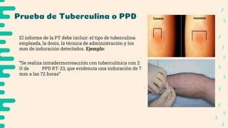 Prueba de Tuberculina o PPD
● Se deben medir los milímetros de induración obtenida,
por el diámetro transversal al eje longitudinal del
antebrazo.
● Se debe leer a las 48-72 hrs desde su aplicación.
● Palpar cuidadosamente el “escalón” de la induración
antes de empezar a medir
● Si NO hay induración → se registra un resultado de 0
mm.
● Si solo hay eritema → se registra un resultado de 0 mm.
El informe de la PT debe incluir: el tipo de tuberculina
empleada, la dosis, la técnica de administración y los
mm de induración detectados. Ejemplo:
“Se realiza intradermorreacción con tuberculínica con 2
U de PPD RT-23, que evidencía una induración de 7
mm a las 72 horas”
 