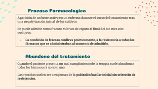 Fracaso Farmacologico
Aparición de un brote activo en un enfermo durante el curso del tratamiento, tras
una negativización inicial de los cultivos.
Se puede admitir como fracaso cultivos de esputo al final del 4to mes aún
positivos.
- La condición de fracaso conlleva prácticamente, a la resistencia a todos los
fármacos que se administraban al momento de admitirlo.
Abandono del tratamiento
Cuando el paciente presenta un mal cumplimiento de la terapia suele abandonar
todos los fármacos y no solo uno.
Las recaídas suelen ser a expensas de la población bacilar inicial sin selección de
resistencias.
 
