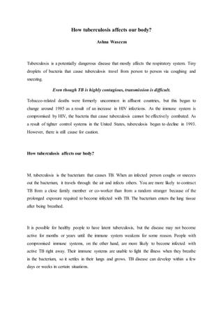 How tuberculosis affects our body?
Ashna Waseem
Tuberculosis is a potentially dangerous disease that mostly affects the respiratory system. Tiny
droplets of bacteria that cause tuberculosis travel from person to person via coughing and
sneezing.
Even though TB is highly contagious, transmission is difficult.
Tobacco-related deaths were formerly uncommon in affluent countries, but this began to
change around 1985 as a result of an increase in HIV infections. As the immune system is
compromised by HIV, the bacteria that cause tuberculosis cannot be effectively combated. As
a result of tighter control systems in the United States, tuberculosis began to decline in 1993.
However, there is still cause for caution.
How tuberculosis affects our body?
M. tuberculosis is the bacterium that causes TB. When an infected person coughs or sneezes
out the bacterium, it travels through the air and infects others. You are more likely to contract
TB from a close family member or co-worker than from a random stranger because of the
prolonged exposure required to become infected with TB. The bacterium enters the lung tissue
after being breathed.
It is possible for healthy people to have latent tuberculosis, but the disease may not become
active for months or years until the immune system weakens for some reason. People with
compromised immune systems, on the other hand, are more likely to become infected with
active TB right away. Their immune systems are unable to fight the illness when they breathe
in the bacterium, so it settles in their lungs and grows. TB disease can develop within a few
days or weeks in certain situations.
 