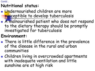 Contd…
Nutritional status:
 Undernourished children are more
susceptible to develop tuberculosis
 A malnourished patient who does not respond
to the dietary therapy should be promptly
investigated for tuberculosis
Environment:
 There is little difference in the prevalence
of the disease in the rural and urban
communities
 Children living in overcrowded apartments
with inadequate ventilation and little
sunshine are at high risk
 
