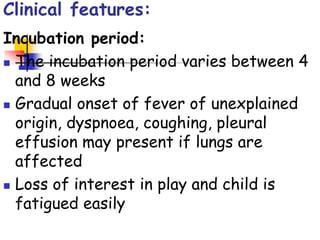 Clinical features:
Incubation period:
 The incubation period varies between 4
and 8 weeks
 Gradual onset of fever of unexplained
origin, dyspnoea, coughing, pleural
effusion may present if lungs are
affected
 Loss of interest in play and child is
fatigued easily
 