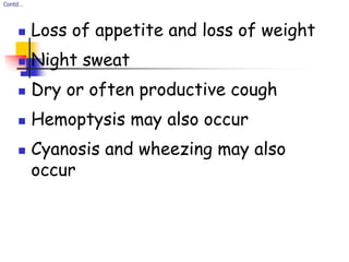 Contd…
 Loss of appetite and loss of weight
 Night sweat
 Dry or often productive cough
 Hemoptysis may also occur
 Cyanosis and wheezing may also
occur
 