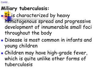 Contd…
Miliary tuberculosis:
 It is characterized by heavy
hematogenous spread and progressive
development of innumerable small foci
throughout the body
 Disease is most common in infants and
young children
 Children may have high-grade fever,
which is quite unlike other forms of
tuberculosis
 