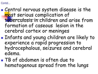 Contd…
 Central nervous system disease is the
most serious complication of
tuberculosis in children and arise from
formation of caseous lesion in the
cerebral cortex or meninges
 Infants and young children are likely to
experience a rapid progression to
hydrocephalous, seizures and cerebral
edema.
 TB of abdomen is often due to
hematogenous spread from the lungs
 