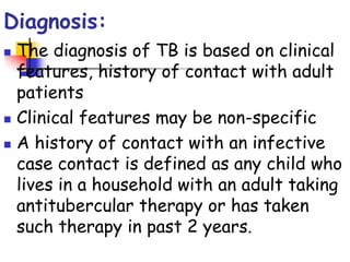 Diagnosis:
 The diagnosis of TB is based on clinical
features, history of contact with adult
patients
 Clinical features may be non-specific
 A history of contact with an infective
case contact is defined as any child who
lives in a household with an adult taking
antitubercular therapy or has taken
such therapy in past 2 years.
 