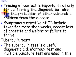 Contd…
 Tracing of contact is important not only
for confirming the diagnosis but also
for the protection of other vulnerable
children from the disease
 Symptoms suggestive of TB include
fever for more than weeks, recent loss
of appetite and weight or failure to
thrive
Tuberculin test:
 The tuberculin test is a useful
diagnostic aid. Montoux test and
multiple puncture test are used in this
 