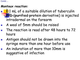 Contd….
Montoux reaction:
 0.1 mL of a suitable dilution of tuberculin
PPD (purified protein derivative) is injected
intradermal on the forearm
 A weal of 5mm should be raised
 The reaction is read after 48 hours to 72
hours
 Antigen should not be drawn into the
syringe more than one hour before use
 An induration of more than 10mm is
suggestive of infection
 