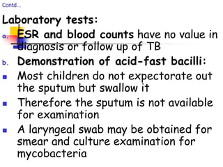 Contd…
Laboratory tests:
a. ESR and blood counts have no value in
diagnosis or follow up of TB
b. Demonstration of acid-fast bacilli:
 Most children do not expectorate out
the sputum but swallow it
 Therefore the sputum is not available
for examination
 A laryngeal swab may be obtained for
smear and culture examination for
mycobacteria
 