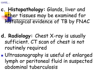 contd,…
c. Histopathology: Glands, liver and
other tissues may be examined for
histological evidence of TB by FNAC
d. Radiology: Chest X-ray is usually
sufficient. CT scan of chest is not
routinely required
 Ultrasonography is useful of enlarged
lymph or peritoneal fluid in suspected
abdominal tuberculosis
 