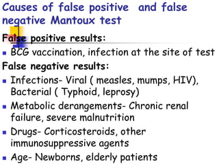 Causes of false positive and false
negative Mantoux test
False positive results:
 BCG vaccination, infection at the site of test
False negative results:
 Infections- Viral ( measles, mumps, HIV),
Bacterial ( Typhoid, leprosy)
 Metabolic derangements- Chronic renal
failure, severe malnutrition
 Drugs- Corticosteroids, other
immunosuppressive agents
 Age- Newborns, elderly patients
 