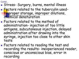 Contd…
 Stress- Surgery, burns, mental illness
 Factors related to the tuberculin used-
Improper storage, improper dilutions,
chemical denaturation
 Factors related to the method of
administration- injection of too little
antigens, subcutaneous injection, delayed
administration after drawing into the
syringe, injection too close to other skin
tests
 Factors related to reading the test and
recording the results- inexperienced reader,
conscious or unconscious bias, error in
recording
 