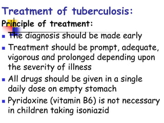 Treatment of tuberculosis:
Principle of treatment:
 The diagnosis should be made early
 Treatment should be prompt, adequate,
vigorous and prolonged depending upon
the severity of illness
 All drugs should be given in a single
daily dose on empty stomach
 Pyridoxine (vitamin B6) is not necessary
in children taking isoniazid
 