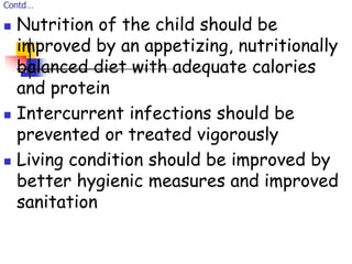 Contd…
 Nutrition of the child should be
improved by an appetizing, nutritionally
balanced diet with adequate calories
and protein
 Intercurrent infections should be
prevented or treated vigorously
 Living condition should be improved by
better hygienic measures and improved
sanitation
 