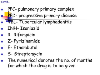 Contd…
 PPC- pulmonary primary complex
 PPD- progressive primary disease
 TBL- Tubercular lymphadenitis
 INH- Isoniazid
 R- Rifampicin
 Z- Pyrizinamide
 E- Ethambutol
 S- Streptomycin
 The numerical denotes the no. of months
for which the drug is to be given
 
