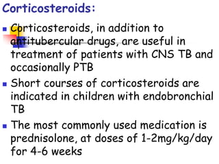 Corticosteroids:
 Corticosteroids, in addition to
antitubercular drugs, are useful in
treatment of patients with CNS TB and
occasionally PTB
 Short courses of corticosteroids are
indicated in children with endobronchial
TB
 The most commonly used medication is
prednisolone, at doses of 1-2mg/kg/day
for 4-6 weeks
 