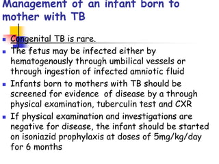 Management of an infant born to
mother with TB
 Congenital TB is rare.
 The fetus may be infected either by
hematogenously through umbilical vessels or
through ingestion of infected amniotic fluid
 Infants born to mothers with TB should be
screened for evidence of disease by a through
physical examination, tuberculin test and CXR
 If physical examination and investigations are
negative for disease, the infant should be started
on isoniazid prophylaxis at doses of 5mg/kg/day
for 6 months
 
