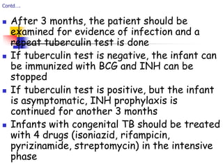 Contd….
 After 3 months, the patient should be
examined for evidence of infection and a
repeat tuberculin test is done
 If tuberculin test is negative, the infant can
be immunized with BCG and INH can be
stopped
 If tuberculin test is positive, but the infant
is asymptomatic, INH prophylaxis is
continued for another 3 months
 Infants with congenital TB should be treated
with 4 drugs (isoniazid, rifampicin,
pyrizinamide, streptomycin) in the intensive
phase
 