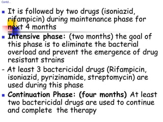 Contd…
 It is followed by two drugs (isoniazid,
rifampicin) during maintenance phase for
next 4 months
 Intensive phase: (two months) the goal of
this phase is to eliminate the bacterial
overload and prevent the emergence of drug
resistant strains
- At least 3 bactericidal drugs (Rifampicin,
isoniazid, pyrizinamide, streptomycin) are
used during this phase
 Continuation Phase: (four months) At least
two bactericidal drugs are used to continue
and complete the therapy
 