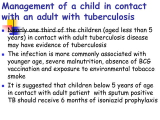 Management of a child in contact
with an adult with tuberculosis
 Nearly one third of the children (aged less than 5
years) in contact with adult tuberculosis disease
may have evidence of tuberculosis
 The infection is more commonly associated with
younger age, severe malnutrition, absence of BCG
vaccination and exposure to environmental tobacco
smoke
 It is suggested that children below 5 years of age
in contact with adult patient with sputum positive
TB should receive 6 months of isoniazid prophylaxis
 