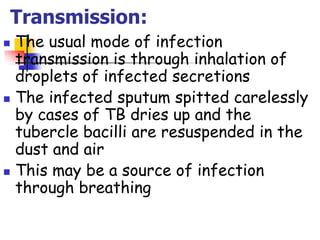 Transmission:
 The usual mode of infection
transmission is through inhalation of
droplets of infected secretions
 The infected sputum spitted carelessly
by cases of TB dries up and the
tubercle bacilli are resuspended in the
dust and air
 This may be a source of infection
through breathing
 