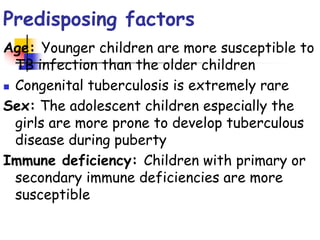 Predisposing factors
Age: Younger children are more susceptible to
TB infection than the older children
 Congenital tuberculosis is extremely rare
Sex: The adolescent children especially the
girls are more prone to develop tuberculous
disease during puberty
Immune deficiency: Children with primary or
secondary immune deficiencies are more
susceptible
 