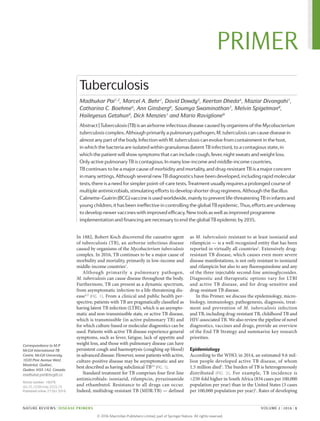 In 1882, Robert Koch discovered the causative agent
of tuberculosis (TB), an airborne infectious disease
caused by organisms of the Mycobacterium tuberculosis
complex. In 2016, TB continues to be a major cause of
morbidity and mortality, primarily in low-income and
­middle-income countries1
.
Although primarily a pulmonary pathogen,
M. tuberculosis can cause disease throughout the body.
Furthermore, TB can present as a dynamic spectrum,
from asymptomatic infection to a life-threatening dis-
ease2,3
(FIG. 1). From a clinical and public health per-
spective, patients with TB are pragmatically classified as
having latent TB infection (LTBI), which is an asympto-
matic and non-transmissible state, or active TB disease,
which is transmissible (in active pulmonary TB) and
for which culture-based or molecular diagnostics can be
used. Patients with active TB disease experience general
symptoms, such as fever, fatigue, lack of appetite and
weight loss, and those with pulmonary disease can have
persistent cough and haemoptysis (coughing up blood)
in advanced disease. However, some patients with active,
culture-positive disease may be asymptomatic and are
best described as having subclinical TB2,3
 (FIG. 1).
Standard treatment for TB comprises four first-line
antimicrobials: isoniazid, rifampicin, pyrazinamide
and ethambutol. Resistance to all drugs can occur.
Indeed, multidrug-resistant TB (MDR-TB) — defined
as M. tuberculosis resistant to at least isoniazid and
rifampicin — is a well-recognized entity that has been
reported in virtually all countries1
. Extensively drug-­
resistant TB disease, which causes even more severe
disease manifestations, is not only resistant to ­
isoniazid
and rifampicin but also to any fluoroquinolone and any
of the three injectable second-line amino­
glycosides.
Diag­
nostic and therapeutic options vary for LTBI
and active TB ­
disease, and for drug-sensitive and
­drug-­resistant TB disease.
In this Primer, we discuss the epidemiology, micro­
biology, immunology, pathogenesis, diagnosis, treat-
ment and prevention of M. tuberculosis infection
and TB, including drug-resistant TB, childhood TB and
HIV-associated TB. We also review the pipeline of novel
diagnostics, vaccines and drugs, provide an overview
of the End TB Strategy and summarize key research
priorities.
Epidemiology
According to the WHO, in 2014, an estimated 9.6 mil-
lion people developed active TB disease, of whom
1.5 million died1
. The burden of TB is hetero­
geneously
distributed (FIG.  2). For example, TB incidence is
>250‑fold higher in South Africa (834 cases per 100,000
population per year) than in the United States (3 cases
per 100,000 population per year)1
. Rates of developing
Correspondence to M.P.
McGill International TB
Centre, McGill University,
1020 Pine Avenue West,
Montréal, Québec,
Québec H3A 1A2, Canada.
madhukar.pai@mcgill.ca
Article number: 16076
doi:10.1038/nrdp.2016.76
Published online 27 Oct 2016
Tuberculosis
Madhukar Pai1,2
, Marcel A. Behr1
, David Dowdy3
, Keertan Dheda4
, Maziar Divangahi1
,
Catharina C. Boehme5
, Ann Ginsberg6
, Soumya Swaminathan7
, Melvin Spigelman8
,
Haileyesus Getahun9
, Dick Menzies1
and Mario Raviglione9
Abstract|Tuberculosis(TB)isanairborneinfectiousdiseasecausedbyorganismsoftheMycobacterium
tuberculosiscomplex.Althoughprimarilyapulmonarypathogen,M. tuberculosiscancausediseasein
almostanypartofthebody.InfectionwithM. tuberculosiscanevolvefromcontainmentinthehost,
in whichthebacteriaareisolatedwithingranulomas(latentTBinfection),toacontagiousstate,in
whichthepatientwillshowsymptomsthatcanincludecough,fever,nightsweatsandweightloss.
Only activepulmonaryTBiscontagious.Inmanylow-incomeandmiddle-incomecountries,
TB continuestobeamajorcauseofmorbidityandmortality,anddrug-resistantTBisamajorconcern
in manysettings.AlthoughseveralnewTBdiagnosticshavebeendeveloped,includingrapidmolecular
tests,thereisaneedforsimplerpoint‑of‑caretests.Treatmentusuallyrequiresaprolongedcourseof
multipleantimicrobials,stimulatingeffortstodevelopshorterdrugregimens.AlthoughtheBacillus
Calmette–Guérin(BCG)vaccineisusedworldwide,mainlytopreventlife-threateningTBininfantsand
youngchildren,ithasbeenineffectiveincontrollingtheglobalTBepidemic.Thus,effortsareunderway
todevelopnewervaccineswithimprovedefficacy.Newtoolsaswellasimprovedprogramme
implementationandfinancingarenecessarytoendtheglobalTBepidemicby2035.
NATURE REVIEWS | DISEASE PRIMERS	 VOLUME 2 | 2016 | 1
PRIMER
©
2
0
1
6
M
a
c
m
i
l
l
a
n
P
u
b
l
i
s
h
e
r
s
L
i
m
i
t
e
d
,
p
a
r
t
o
f
S
p
r
i
n
g
e
r
N
a
t
u
r
e
.
A
l
l
r
i
g
h
t
s
r
e
s
e
r
v
e
d
.
 