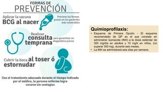 PowerPoint
Presentation
Quimioprofilaxis:
• Esquema de Primera Opción - El esquema
recomendado de QP es el que consiste en
administrar isoniacida (INH) a la dosis estándar de
300 mg/día en adultos y 10 mg/k en niños, (no
superar 300 mg), durante seis meses.
• La INH se administrará seis días por semana.
 