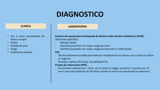 DIAGNOSTICO
CLINICA LABORATORIO
• Tos, a veces acompañada de
flema o sangre
• Fiebre
• Pérdida de peso
• Fatiga
• Sudoración excesiva
Examen de esputo para la búsqueda de Bacilos acido-alcohol resistentes ( BAAR),
altamente especifico:
- Método rápido
- Identifica pacientes con mayor riesgo de morir
- Identifica pacientes con mayor riesgo de transmitir la enfermedad
PCR
- Técnica altamente sensible para detectar micobacterias en esputo, aun cuando el cultivo
es negativo.
- Ventajas: rapidez (10 horas). Sensibilidad 97%.
Prueba de Tuberculina (PPD)
- Se considera positiva con > 5mm, con la clínica e imagen positivas. Y positiva con 10
mm o mas para sospecha de TB activa cuando no reúne las características anteriores.
 