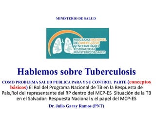 MINISTERIO DE SALUD
Hablemos sobre Tuberculosis
COMO PROBLEMA SALUD PUBLICA PARA Y SU CONTROL PARTE (conceptos
básicos) El Rol del Programa Nacional de TB en la Respuesta de
País,Rol del representante del RP dentro del MCP-ES Situación de la TB
en el Salvador: Respuesta Nacional y el papel del MCP-ES
Dr. Julio Garay Ramos (PNT)
 