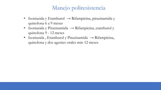 Manejo poliresistencia
• Isoniazida y Etambutol → Rifampicina, pirazinamida y
quinolona 6 a 9 meses
• Isoniazida y Pirazinamida → Rifampicina, etambutol y
quinolona 9 - 12 meses
• Isoniazida , Etambutol y Pirazinamida → Rifampicina,
quinolona y dos agentes orales más 12 meses
 