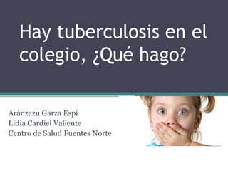 Hay tuberculosis en el
colegio, ¿Qué hago?
Aránzazu Garza Espí
Lidia Cardiel Valiente
Centro de Salud Fuentes Norte
 