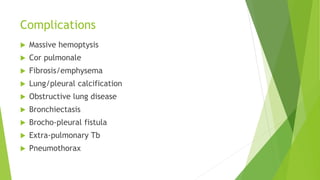 Complications
 Massive hemoptysis
 Cor pulmonale
 Fibrosis/emphysema
 Lung/pleural calcification
 Obstructive lung disease
 Bronchiectasis
 Brocho-pleural fistula
 Extra-pulmonary Tb
 Pneumothorax
 