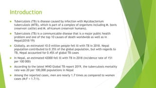 Introduction
 Tuberculosis (TB) is disease caused by infection with Mycobacterium
tuberculosis (MTB), which is part of a complex of organisms including M. bovis
(reservoir cattle) and M. africanum (reservoir humans).
 Tuberculosis (TB) is a communicable disease that is a major public health
problem and one of the top 10 causes of death worldwide as well as in
Nepal(2018/19)
 Globally, an estimated 10.0 million people fell ill with TB in 2018. Nepal
population contributed to 0.35% of the global population, but with regards to
TB, Nepal accounted for 0.45% of global TB cases
 In Nepal, an estimated 42000 fell ill with TB in 2018 (incidence rate of 151
per 100 000)
 According to the latest WHO Global TB report 2019, the tuberculosis mortality
rate was 20 per 100,000 populations in Nepal
 Among the reported cases, men are nearly 1.7 times as compared to women
cases (M:F = 1.7:1).
 
